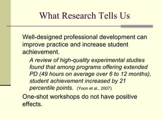 What Research Tells Us

Well-designed professional development can
improve practice and increase student
achievement.
  A review of high-quality experimental studies
  found that among programs offering extended
  PD (49 hours on average over 6 to 12 months),
  student achievement increased by 21
  percentile points. (Yoon et al., 2007)
One-shot workshops do not have positive
effects.
 