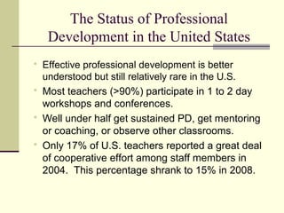 The Status of Professional
     Development in the United States
   Effective professional development is better
    understood but still relatively rare in the U.S.
   Most teachers (>90%) participate in 1 to 2 day
    workshops and conferences.
   Well under half get sustained PD, get mentoring
    or coaching, or observe other classrooms.
   Only 17% of U.S. teachers reported a great deal
    of cooperative effort among staff members in
    2004. This percentage shrank to 15% in 2008.
 