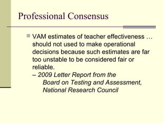 Professional Consensus
  VAM estimates of teacher effectiveness …
   should not used to make operational
   decisions because such estimates are far
   too unstable to be considered fair or
   reliable.
   – 2009 Letter Report from the
       Board on Testing and Assessment,
       National Research Council
 
