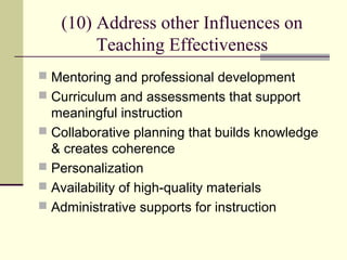 (10) Address other Influences on
        Teaching Effectiveness
 Mentoring and professional development
 Curriculum and assessments that support
  meaningful instruction
 Collaborative planning that builds knowledge
  & creates coherence
 Personalization
 Availability of high-quality materials
 Administrative supports for instruction
 