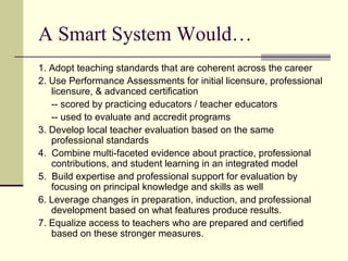 A Smart System Would…
1. Adopt teaching standards that are coherent across the career
2. Use Performance Assessments for initial licensure, professional
   licensure, & advanced certification
   -- scored by practicing educators / teacher educators
   -- used to evaluate and accredit programs
3. Develop local teacher evaluation based on the same
   professional standards
4. Combine multi-faceted evidence about practice, professional
   contributions, and student learning in an integrated model
5. Build expertise and professional support for evaluation by
   focusing on principal knowledge and skills as well
6. Leverage changes in preparation, induction, and professional
   development based on what features produce results.
7. Equalize access to teachers who are prepared and certified
   based on these stronger measures.
 