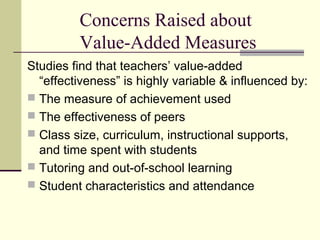 Concerns Raised about
         Value-Added Measures
Studies find that teachers’ value-added
  “effectiveness” is highly variable & influenced by:
 The measure of achievement used
 The effectiveness of peers
 Class size, curriculum, instructional supports,
  and time spent with students
 Tutoring and out-of-school learning
 Student characteristics and attendance
 