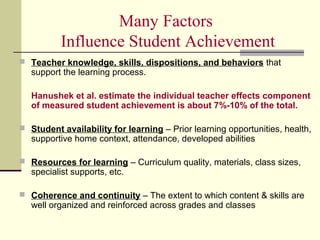 Many Factors
          Influence Student Achievement
 Teacher knowledge, skills, dispositions, and behaviors that
   support the learning process.

   Hanushek et al. estimate the individual teacher effects component
   of measured student achievement is about 7%-10% of the total.

 Student availability for learning – Prior learning opportunities, health,
   supportive home context, attendance, developed abilities

 Resources for learning – Curriculum quality, materials, class sizes,
   specialist supports, etc.

 Coherence and continuity – The extent to which content & skills are
   well organized and reinforced across grades and classes
 