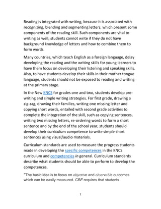 1
Reading is integrated with writing, because it is associated with
recognizing, blending and segmenting letters, which present some
components of the reading skill. Such components are vital to
writing as well; students cannot write if they do not have
background knowledge of letters and how to combine them to
form words.
Many countries, which teach English as a foreign language, delay
developing the reading and the writing skills for young learners to
have them focus on developing their listening and speaking skills.
Also, to have students develop their skills in their mother tongue
language, students should not be exposed to reading and writing
at the primary stage.
In the New KNCS for grades one and two, students develop pre-
writing and simple writing strategies. For first grade, drawing a
zig-zag, drawing their families, writing one missing letter and
copying short words, entailed with second grade activities to
complete the integration of the skill, such as copying sentences,
writing two missing letters, re-ordering words to form a short
sentence and by the end of the school year, students should
develop their curriculum competence to write simple short
sentences using visual/audio materials.
Curriculum standards are used to measure the progress students
made in developing the specific competences in the KNCS
curriculum and competencies in general. Curriculum standards
describe what students should be able to perform to develop the
competences.
“The basic idea is to focus on objective and observable outcomes
which can be easily measured. CBE requires that students
 