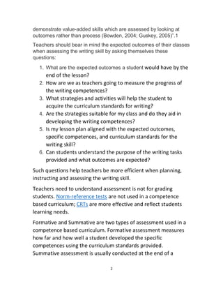 2
demonstrate value-added skills which are assessed by looking at
outcomes rather than process (Bowden, 2004; Guskey, 2005)”.1
Teachers should bear in mind the expected outcomes of their classes
when assessing the writing skill by asking themselves these
questions:
1. What are the expected outcomes a student would have by the
end of the lesson?
2. How are we as teachers going to measure the progress of
the writing competences?
3. What strategies and activities will help the student to
acquire the curriculum standards for writing?
4. Are the strategies suitable for my class and do they aid in
developing the writing competences?
5. Is my lesson plan aligned with the expected outcomes,
specific competences, and curriculum standards for the
writing skill?
6. Can students understand the purpose of the writing tasks
provided and what outcomes are expected?
Such questions help teachers be more efficient when planning,
instructing and assessing the writing skill.
Teachers need to understand assessment is not for grading
students. Norm-reference tests are not used in a competence
based curriculum; CRTs are more effective and reflect students
learning needs.
Formative and Summative are two types of assessment used in a
competence based curriculum. Formative assessment measures
how far and how well a student developed the specific
competences using the curriculum standards provided.
Summative assessment is usually conducted at the end of a
 