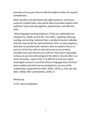 3
learning unit to assess how far did the student master the specific
competences.
When teachers ask themselves the right questions, and assess
using the suitable tools, they will be able to provide students with
authentic tasks evolving cognitive, psychomotor, and affective
skills:
“Most language teaching programs, if they are subdivided into
components, divide up into the "four skills", speaking, listening,
reading, and writing. Evidence from a variety of sources indicates
that this may not be the optimal division. First, in every program I
have been associated with, teachers who are asked to focus on
just one of the four skills or even two (oral versus written),
complain that such divisions are artificial. They find it impossible
to focus on just one skill and ignore the others. Second, Oller, in a
series of studies, reports that "it is difficult to find any unique
meaningful variance in all of the diverse language tests that have
been studied and which can be attributed to any one of the
traditionally recognized four skills" (Oller, 1976a, p. 144; see also
Oller, 1976b; Oller and Hinofotis, 1976).”2
Written by,
H.O.D. Noura Al-Bedaiwi
 