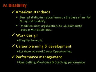  American standards
   Banned all discrimination forms on the basis of mental
    & physical disability.
   Modified many organizations to accommodate
     people with disabilities.
 Work design
   Simplify the work.
 Career planning & development
   Let them aware of Career Opportunities.
 Performance management
   Goal Setting, Monitoring & Coaching performance.
 