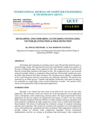 International Journal of Computer Engineering and Technology (IJCET), ISSN 0976-
6367(Print), ISSN 0976 – 6375(Online) Volume 4, Issue 3, May – June (2013), © IAEME
503
DEVELOPING AND COMPARING AN ENCODING SYSTEM USING
VECTOR QUANTIZATION & EDGE DETECTION
Ms. SONALI MEGHARE & Prof. ROSHANI TALMALE
Department of Computer Science and Engineering Tulsiramji Gaikwad-Patil College of
Engineering, RTMNU, Nagpur
ABSTRACT
Developing and comparing an encoding system using VQ and edge detection gives a
real-time image coding. The edge detection gives the result that the compression is perfect on
the basis of finding the edges of the compressed video. The comparison gives the better result
than the existing Haar transform with respect to time. The compression ratio is get increased
using downsample method as compared to Haar transform. Downsample method also gives
the better edge detection than Haar transform. The encoding process applied is independent
of the vector dimensions and does not perform any arithmetic operations. The decision tree
generated by an offline process. Together with pipeline architecture, high speed encoding is
now realizable in a single Chip. A new systolic architecture to realize the encoder of full-
search vector quantization (VQ) for high-speed applications.
INTRODUCTION
Recently a new interest has been arisen in the field of the very low bit rate video
application. The motivation of this new interest lies in the development of new applications
such as videophones, video conferencing, and many others. The major requirements for these
applications are the low capacity for transmission and storage, in order to use the existing
Public Switched Telephone Networks (PSTN) or mobile channels numerous algorithms have
been explored to implement the high compression system, such as model based and object-
based methods. The advent of multimedia has evidenced a merger of computer technology
and television technology. This merger has resulted in the emergence of several applications
such as teleconferencing, videophone and video-on-demand. These applications would not be
possible without an efficient video compression algorithm. Several international
standardization activities are aiming at developing high performance video compression
INTERNATIONAL JOURNAL OF COMPUTER ENGINEERING
& TECHNOLOGY (IJCET)
ISSN 0976 – 6367(Print)
ISSN 0976 – 6375(Online)
Volume 4, Issue 3, May-June (2013), pp. 503-511
© IAEME: www.iaeme.com/ijcet.asp
Journal Impact Factor (2013): 6.1302 (Calculated by GISI)
www.jifactor.com
IJCET
© I A E M E
 