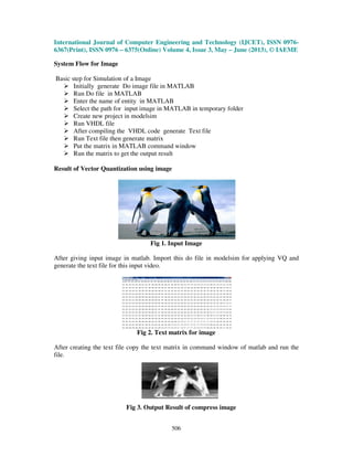 International Journal of Computer Engineering and Technology (IJCET), ISSN 0976-
6367(Print), ISSN 0976 – 6375(Online) Volume 4, Issue 3, May – June (2013), © IAEME
506
System Flow for Image
Basic step for Simulation of a Image
Initially generate Do image file in MATLAB
Run Do file in MATLAB
Enter the name of entity in MATLAB
Select the path for input image in MATLAB in temporary folder
Create new project in modelsim
Run VHDL file
After compiling the VHDL code generate Text file
Run Text file then generate matrix
Put the matrix in MATLAB command window
Run the matrix to get the output result
Result of Vector Quantization using image
Fig 1. Input Image
After giving input image in matlab. Import this do file in modelsim for applying VQ and
generate the text file for this input video.
Fig 2. Text matrix for image
After creating the text file copy the text matrix in command window of matlab and run the
file.
Fig 3. Output Result of compress image
 