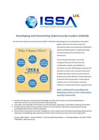 Developing and Connecting Cybersecurity Leaders Globally
 The Information Systems Security Association (ISSA)® is dedicated to developing and connecting cybersecurity leaders
                                                                    globally. ISSA is the community of choice for
                                                                    international cybersecurity professionals dedicated to
                                                                    advancing individual growth, managing technology
                                                                    risk and protecting critical information and
                                                                    infrastructure.

                                                                    The primary goal of the ISSA is to promote
                                                                    management practices that will ensure the
                                                                    confidentiality, integrity, and availability of
                                                                    information resources. ISSA facilitates interaction and
                                                                    education to create a more successful environment
                                                                    for global information systems security and for the
                                                                    professionals involved. Members include practitioners
                                                                    at all levels of the security field in a broad range of
                                                                    industries such as communications, education,
                                                                    healthcare, manufacturing, financial, and government.


                                                                    ISSA is dedicated to providing the
                                                                    following services to the information
                                                                    security community

 Promote the education and expand the knowledge and skills of its members in the interrelated fields of
  information systems security and information data processing
 Encourage a free exchange of information security techniques, approaches, and problem solving by its members
 Provide communication to keep members abreast of current events in information processing and security,
  providing benefits to them and their employers
 Communicate to Executives and senior management, and to systems and information processing professionals the
  importance of establishing cyber awareness and the controls necessary to ensure the secure organisation.

   Contact: Mike Loginov – Director ISSA UK – Security Leadership Academy e: mike.loginov@issa-uk.org M: +44 (0)
   7785238251 www.issa-uk.org
 