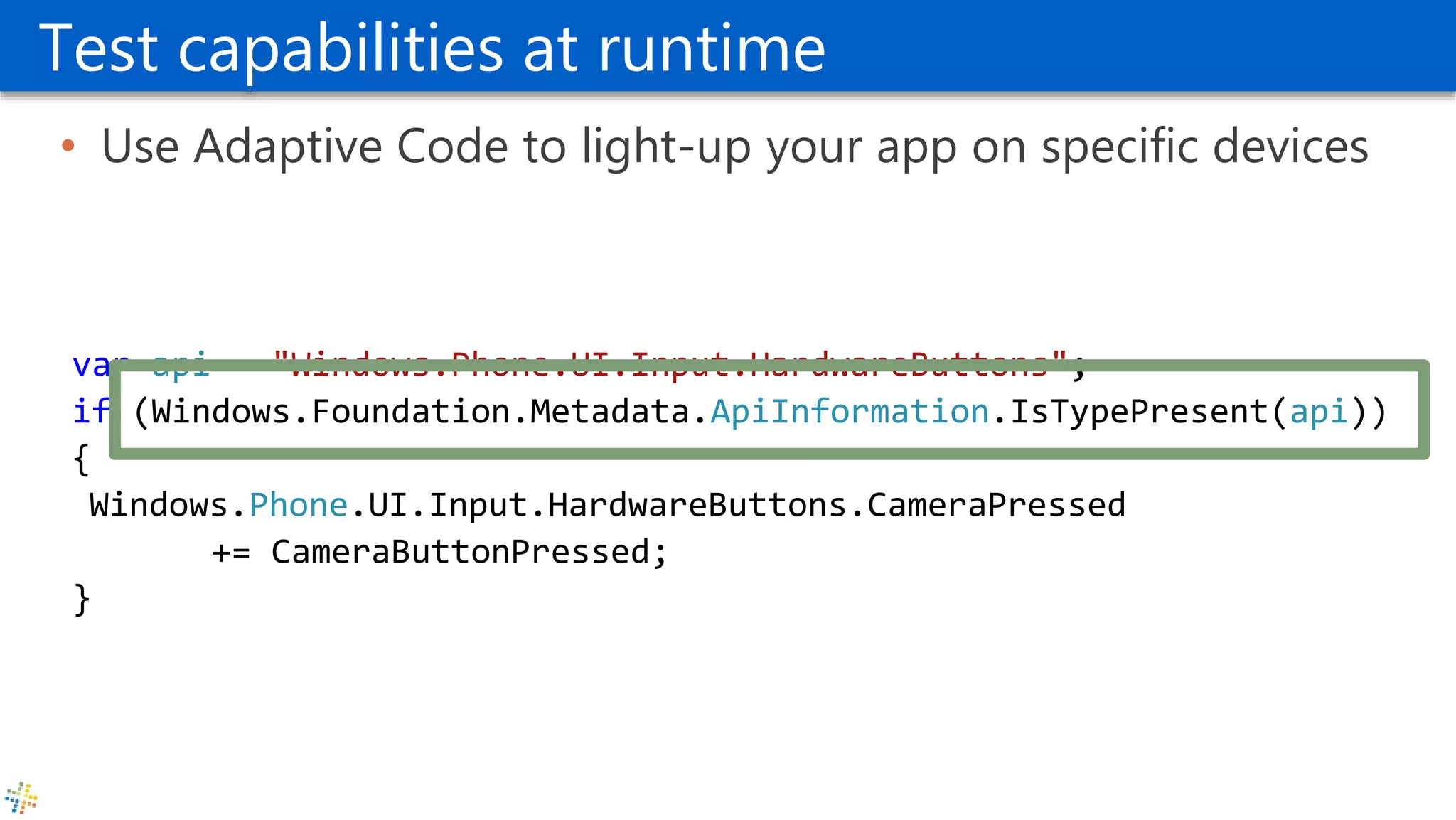 Test capabilities at runtime
• Use Adaptive Code to light-up your app on specific devices
var api = "Windows.Phone.UI.Input.HardwareButtons";
if (Windows.Foundation.Metadata.ApiInformation.IsTypePresent(api))
{
Windows.Phone.UI.Input.HardwareButtons.CameraPressed
+= CameraButtonPressed;
}
 