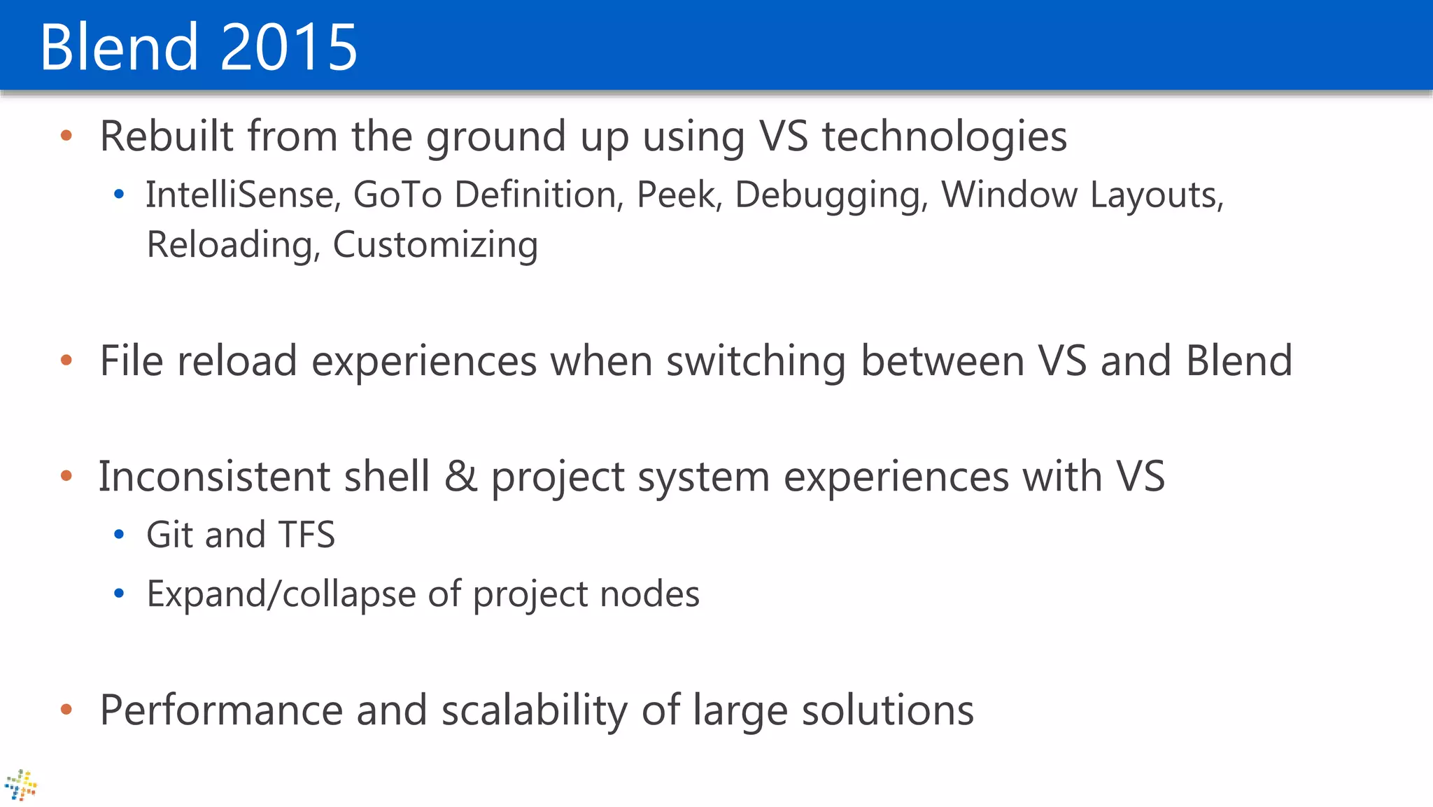 Blend 2015
• Rebuilt from the ground up using VS technologies
• IntelliSense, GoTo Definition, Peek, Debugging, Window Layouts,
Reloading, Customizing
• File reload experiences when switching between VS and Blend
• Inconsistent shell & project system experiences with VS
• Git and TFS
• Expand/collapse of project nodes
• Performance and scalability of large solutions
 