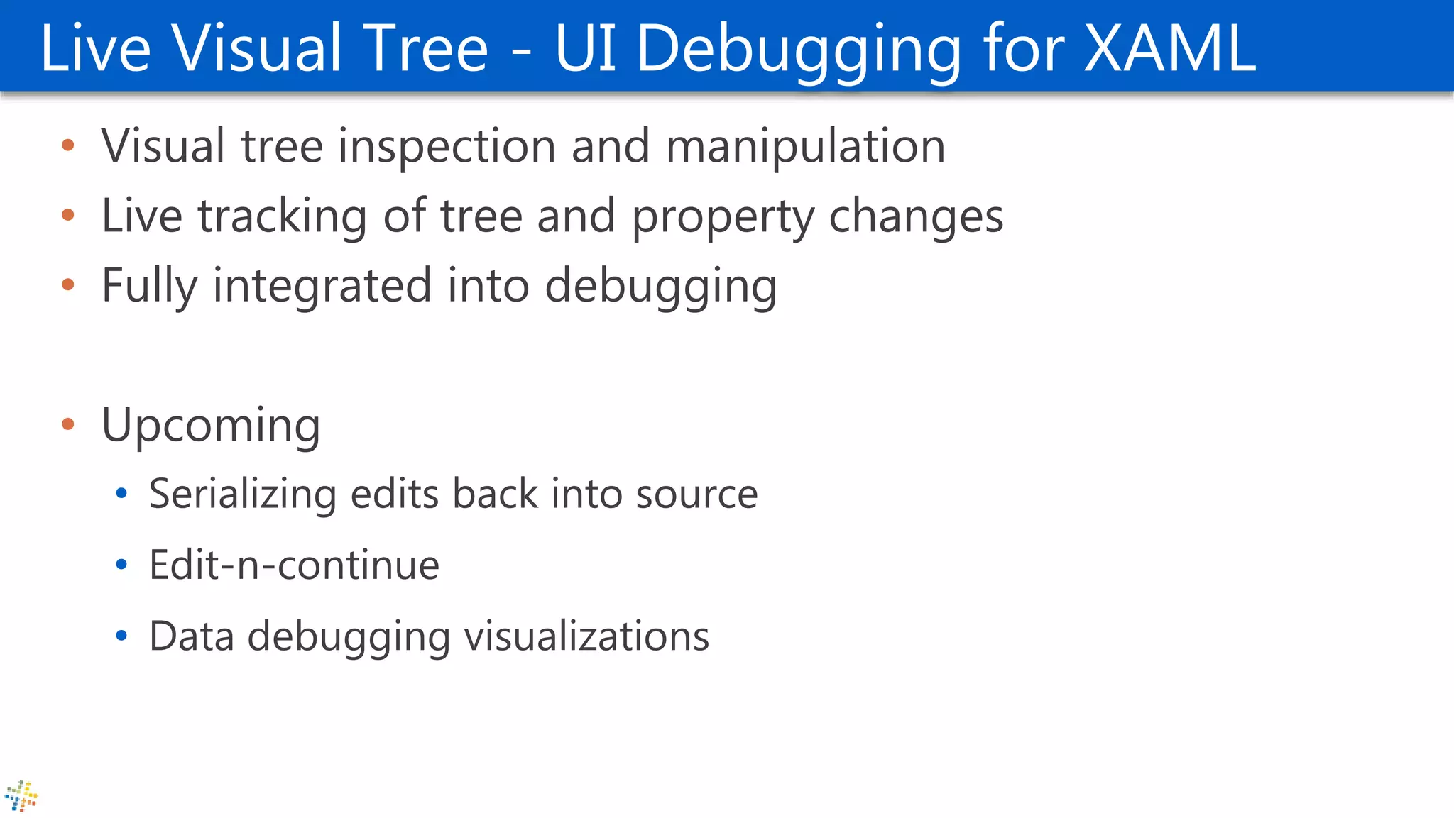 Live Visual Tree - UI Debugging for XAML
• Visual tree inspection and manipulation
• Live tracking of tree and property changes
• Fully integrated into debugging
• Upcoming
• Serializing edits back into source
• Edit-n-continue
• Data debugging visualizations
 