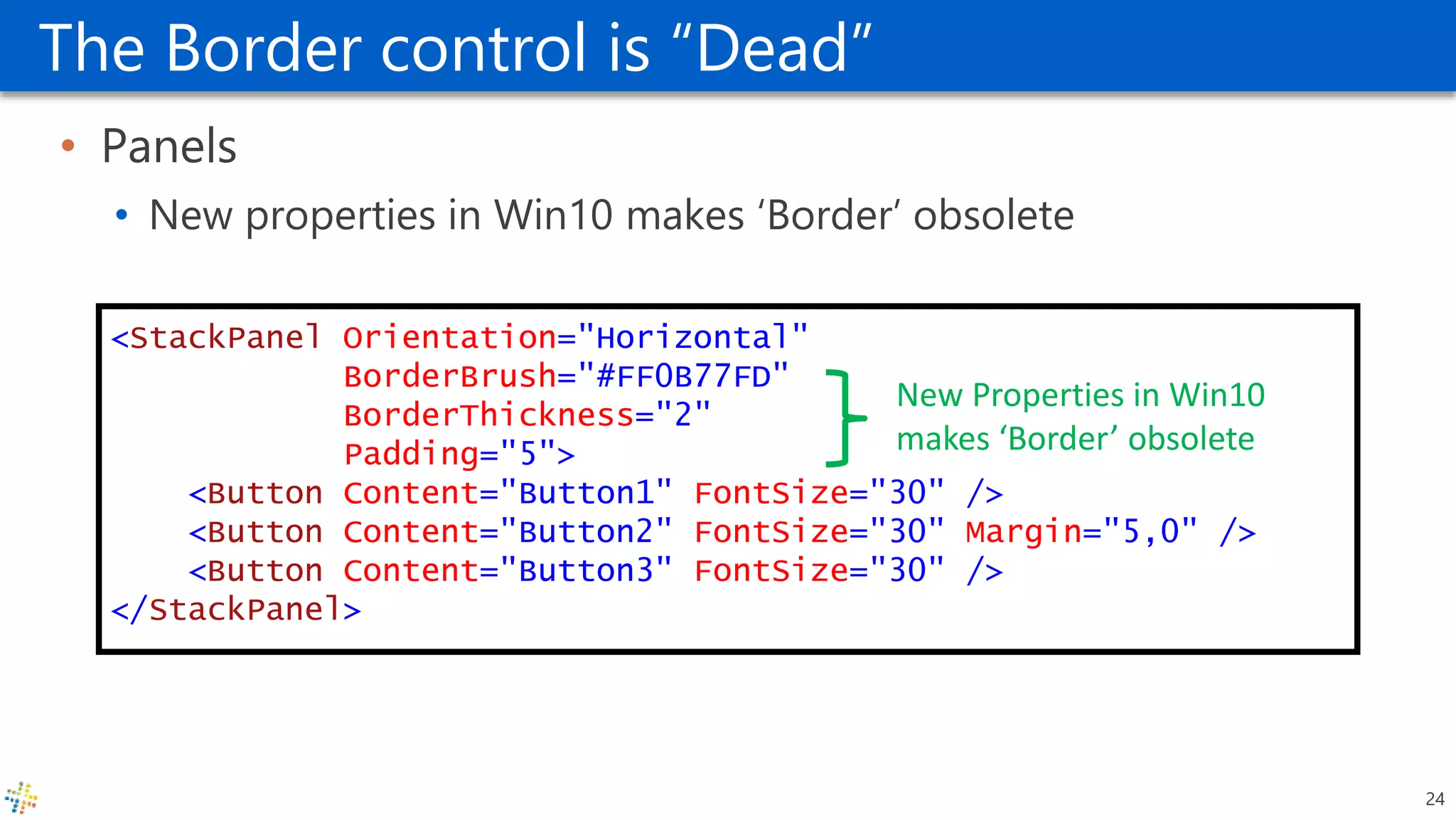 The Border control is “Dead”
• Panels
• New properties in Win10 makes ‘Border’ obsolete
<StackPanel Orientation="Horizontal"
BorderBrush="#FF0B77FD"
BorderThickness="2"
Padding="5">
<Button Content="Button1" FontSize="30" />
<Button Content="Button2" FontSize="30" Margin="5,0" />
<Button Content="Button3" FontSize="30" />
</StackPanel>
New Properties in Win10
makes ‘Border’ obsolete
24
 