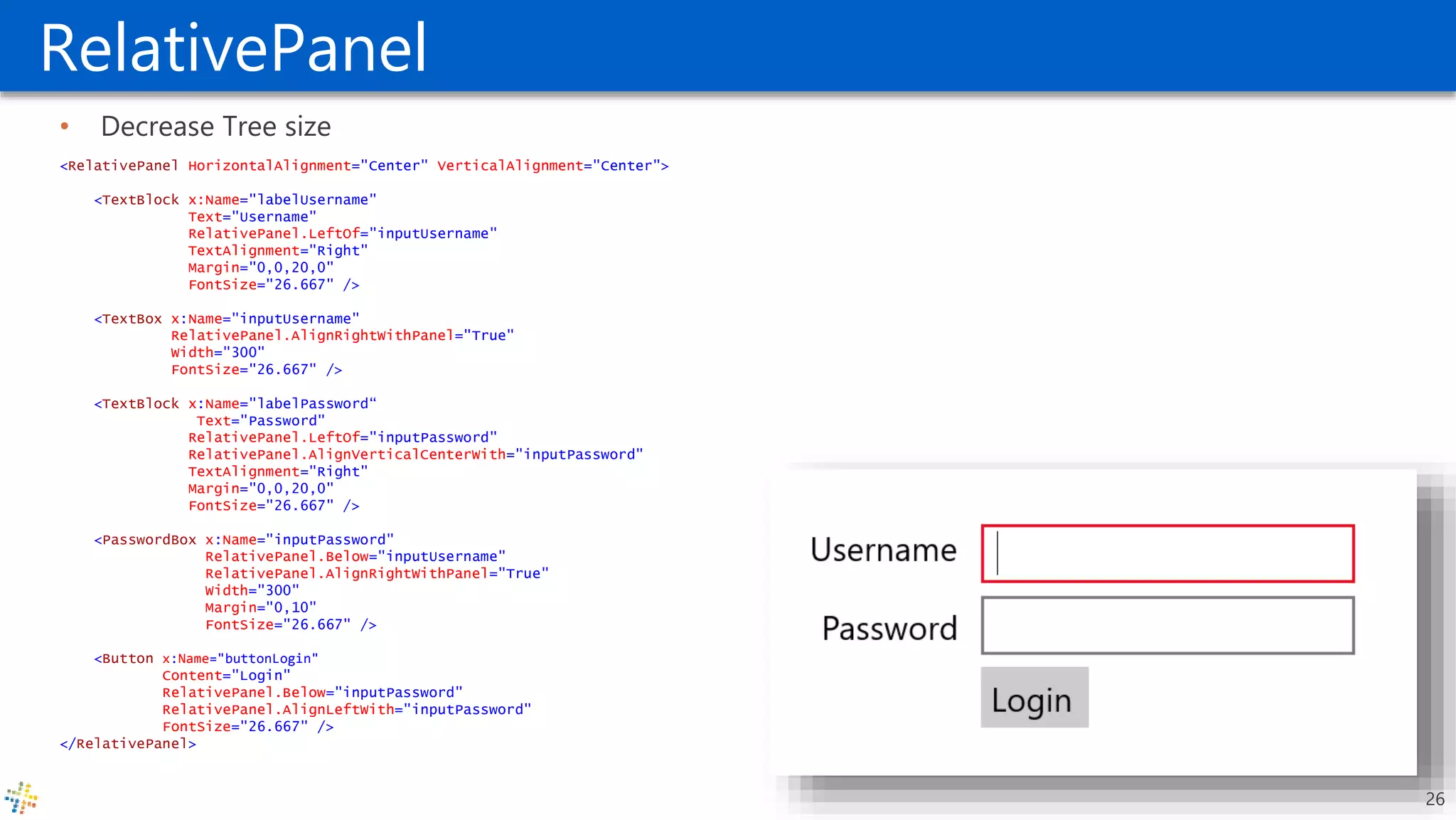 RelativePanel
• Decrease Tree size
<RelativePanel HorizontalAlignment="Center" VerticalAlignment="Center">
<TextBlock x:Name="labelUsername"
Text="Username"
RelativePanel.LeftOf="inputUsername"
TextAlignment="Right"
Margin="0,0,20,0"
FontSize="26.667" />
<TextBox x:Name="inputUsername"
RelativePanel.AlignRightWithPanel="True"
Width="300"
FontSize="26.667" />
<TextBlock x:Name="labelPassword“
Text="Password"
RelativePanel.LeftOf="inputPassword"
RelativePanel.AlignVerticalCenterWith="inputPassword"
TextAlignment="Right"
Margin="0,0,20,0"
FontSize="26.667" />
<PasswordBox x:Name="inputPassword"
RelativePanel.Below="inputUsername"
RelativePanel.AlignRightWithPanel="True"
Width="300"
Margin="0,10"
FontSize="26.667" />
<Button x:Name="buttonLogin"
Content="Login"
RelativePanel.Below="inputPassword"
RelativePanel.AlignLeftWith="inputPassword"
FontSize="26.667" />
</RelativePanel>
26
 