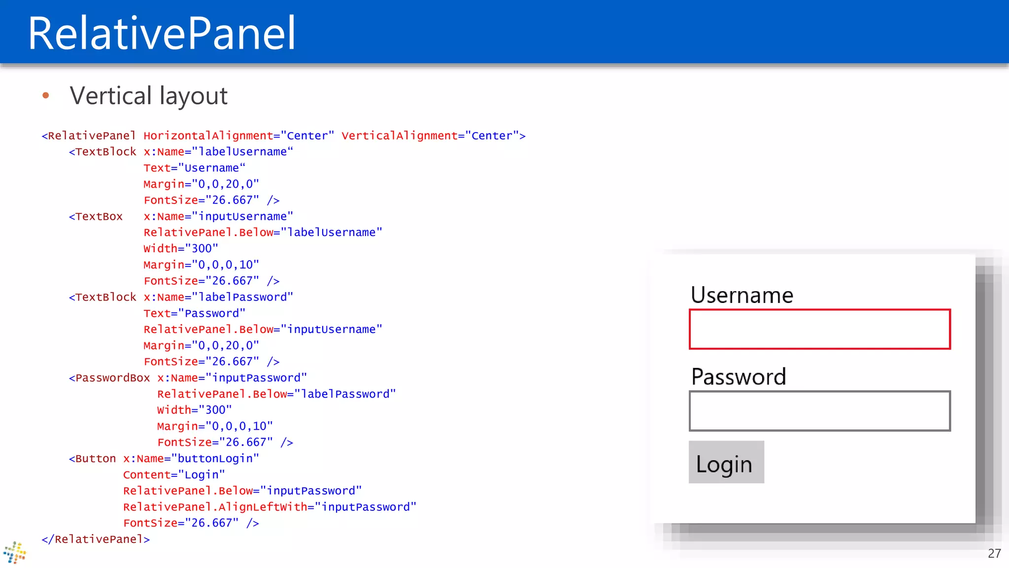 RelativePanel
• Vertical layout
<RelativePanel HorizontalAlignment="Center" VerticalAlignment="Center">
<TextBlock x:Name="labelUsername“
Text="Username“
Margin="0,0,20,0"
FontSize="26.667" />
<TextBox x:Name="inputUsername"
RelativePanel.Below="labelUsername"
Width="300"
Margin="0,0,0,10"
FontSize="26.667" />
<TextBlock x:Name="labelPassword"
Text="Password"
RelativePanel.Below="inputUsername"
Margin="0,0,20,0"
FontSize="26.667" />
<PasswordBox x:Name="inputPassword"
RelativePanel.Below="labelPassword"
Width="300"
Margin="0,0,0,10"
FontSize="26.667" />
<Button x:Name="buttonLogin"
Content="Login"
RelativePanel.Below="inputPassword"
RelativePanel.AlignLeftWith="inputPassword"
FontSize="26.667" />
</RelativePanel>
27
 