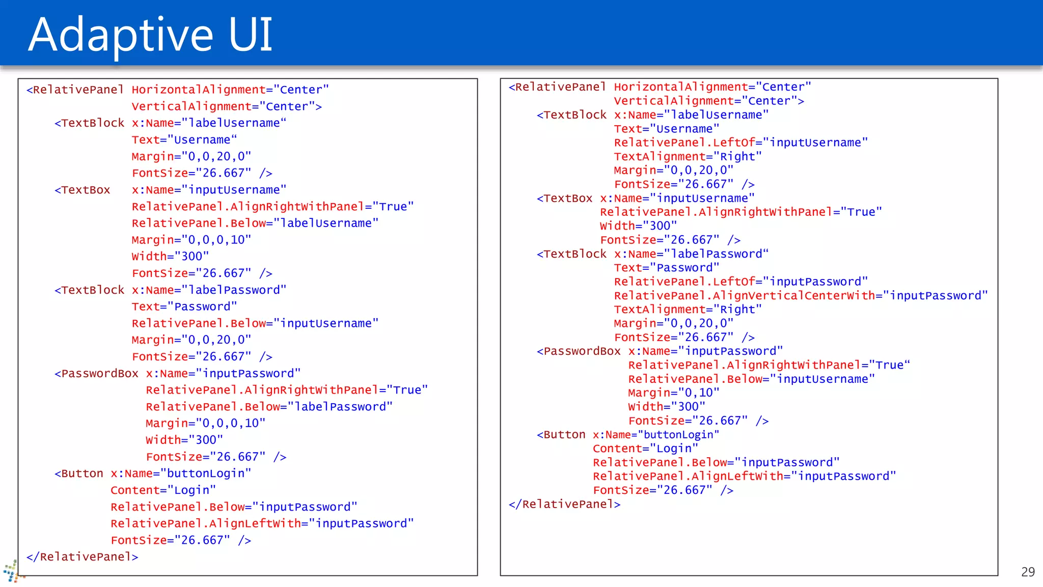 Adaptive UI
<RelativePanel HorizontalAlignment="Center"
VerticalAlignment="Center">
<TextBlock x:Name="labelUsername"
Text="Username"
RelativePanel.LeftOf="inputUsername"
TextAlignment="Right"
Margin="0,0,20,0"
FontSize="26.667" />
<TextBox x:Name="inputUsername"
RelativePanel.AlignRightWithPanel="True"
Width="300"
FontSize="26.667" />
<TextBlock x:Name="labelPassword“
Text="Password"
RelativePanel.LeftOf="inputPassword"
RelativePanel.AlignVerticalCenterWith="inputPassword"
TextAlignment="Right"
Margin="0,0,20,0"
FontSize="26.667" />
<PasswordBox x:Name="inputPassword"
RelativePanel.AlignRightWithPanel="True“
RelativePanel.Below="inputUsername"
Margin="0,10"
Width="300"
FontSize="26.667" />
<Button x:Name="buttonLogin"
Content="Login"
RelativePanel.Below="inputPassword"
RelativePanel.AlignLeftWith="inputPassword"
FontSize="26.667" />
</RelativePanel>
<RelativePanel HorizontalAlignment="Center"
VerticalAlignment="Center">
<TextBlock x:Name="labelUsername“
Text="Username“
Margin="0,0,20,0"
FontSize="26.667" />
<TextBox x:Name="inputUsername"
RelativePanel.AlignRightWithPanel="True"
RelativePanel.Below="labelUsername"
Margin="0,0,0,10"
Width="300"
FontSize="26.667" />
<TextBlock x:Name="labelPassword"
Text="Password"
RelativePanel.Below="inputUsername"
Margin="0,0,20,0"
FontSize="26.667" />
<PasswordBox x:Name="inputPassword"
RelativePanel.AlignRightWithPanel="True"
RelativePanel.Below="labelPassword"
Margin="0,0,0,10"
Width="300"
FontSize="26.667" />
<Button x:Name="buttonLogin"
Content="Login"
RelativePanel.Below="inputPassword"
RelativePanel.AlignLeftWith="inputPassword"
FontSize="26.667" />
</RelativePanel>
29
 