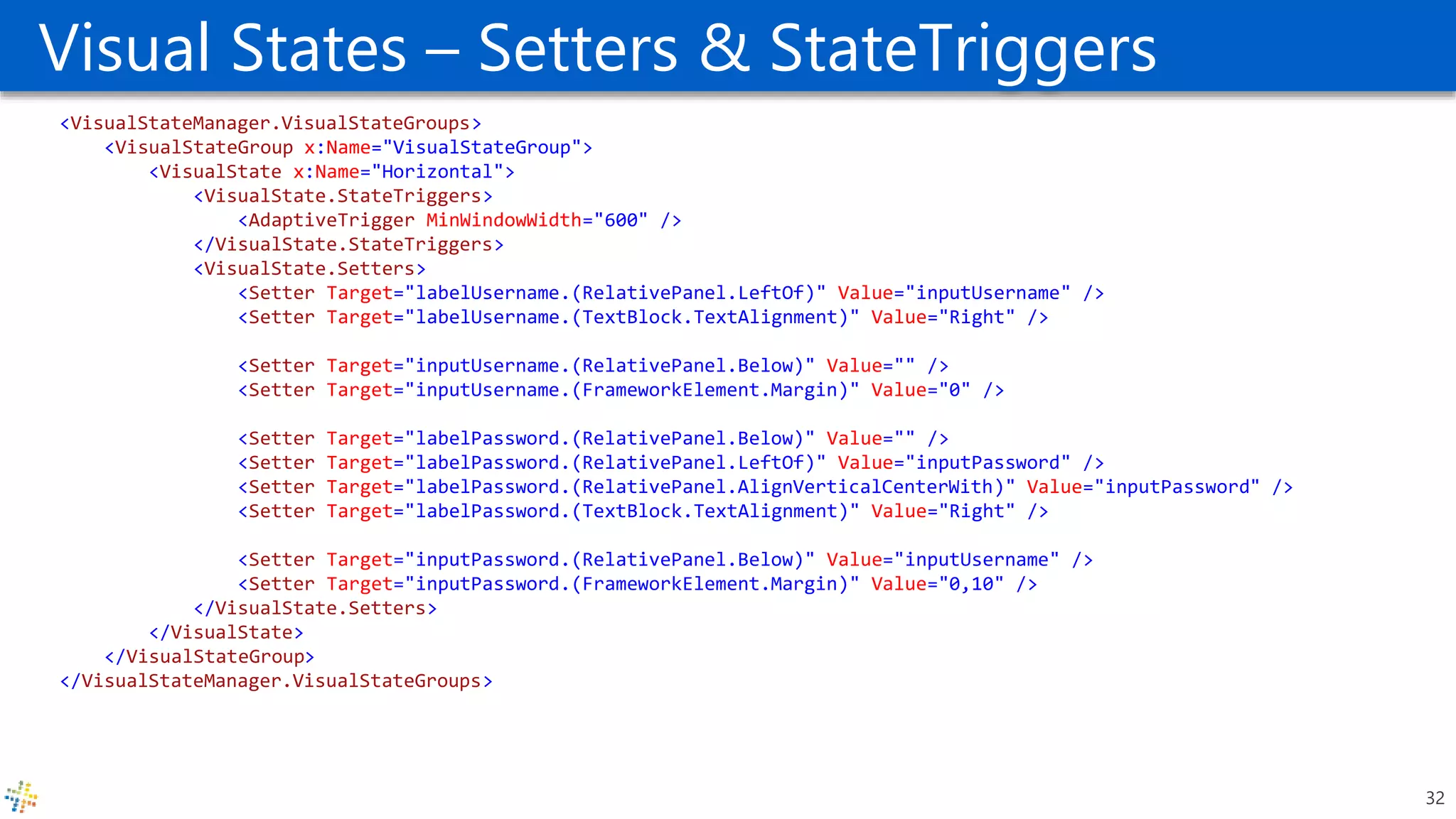 Visual States – Setters & StateTriggers
<VisualStateManager.VisualStateGroups>
<VisualStateGroup x:Name="VisualStateGroup">
<VisualState x:Name="Horizontal">
<VisualState.StateTriggers>
<AdaptiveTrigger MinWindowWidth="600" />
</VisualState.StateTriggers>
<VisualState.Setters>
<Setter Target="labelUsername.(RelativePanel.LeftOf)" Value="inputUsername" />
<Setter Target="labelUsername.(TextBlock.TextAlignment)" Value="Right" />
<Setter Target="inputUsername.(RelativePanel.Below)" Value="" />
<Setter Target="inputUsername.(FrameworkElement.Margin)" Value="0" />
<Setter Target="labelPassword.(RelativePanel.Below)" Value="" />
<Setter Target="labelPassword.(RelativePanel.LeftOf)" Value="inputPassword" />
<Setter Target="labelPassword.(RelativePanel.AlignVerticalCenterWith)" Value="inputPassword" />
<Setter Target="labelPassword.(TextBlock.TextAlignment)" Value="Right" />
<Setter Target="inputPassword.(RelativePanel.Below)" Value="inputUsername" />
<Setter Target="inputPassword.(FrameworkElement.Margin)" Value="0,10" />
</VisualState.Setters>
</VisualState>
</VisualStateGroup>
</VisualStateManager.VisualStateGroups>
32
 