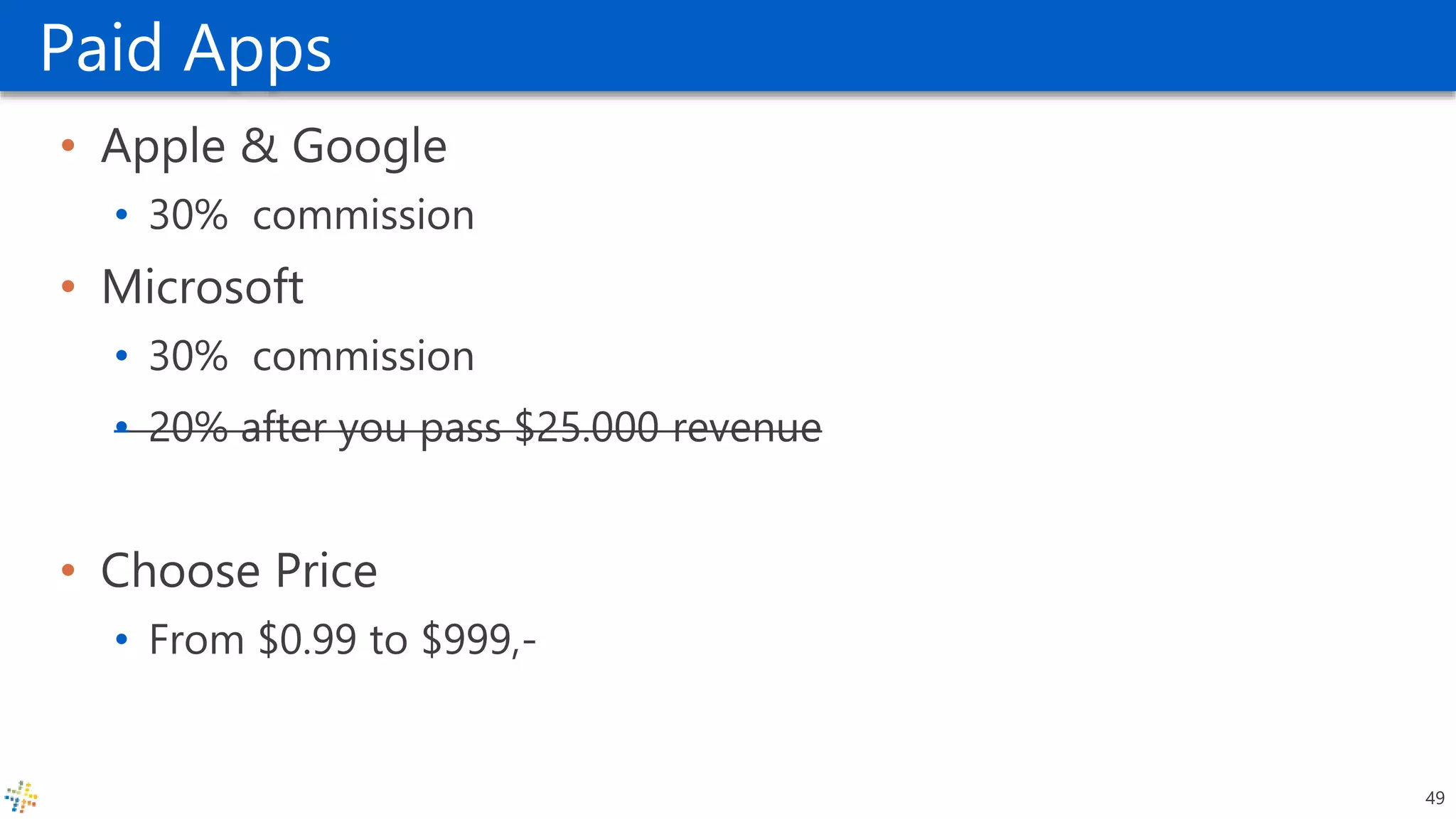 Paid Apps
• Apple & Google
• 30% commission
• Microsoft
• 30% commission
• 20% after you pass $25.000 revenue
• Choose Price
• From $0.99 to $999,-
49
 