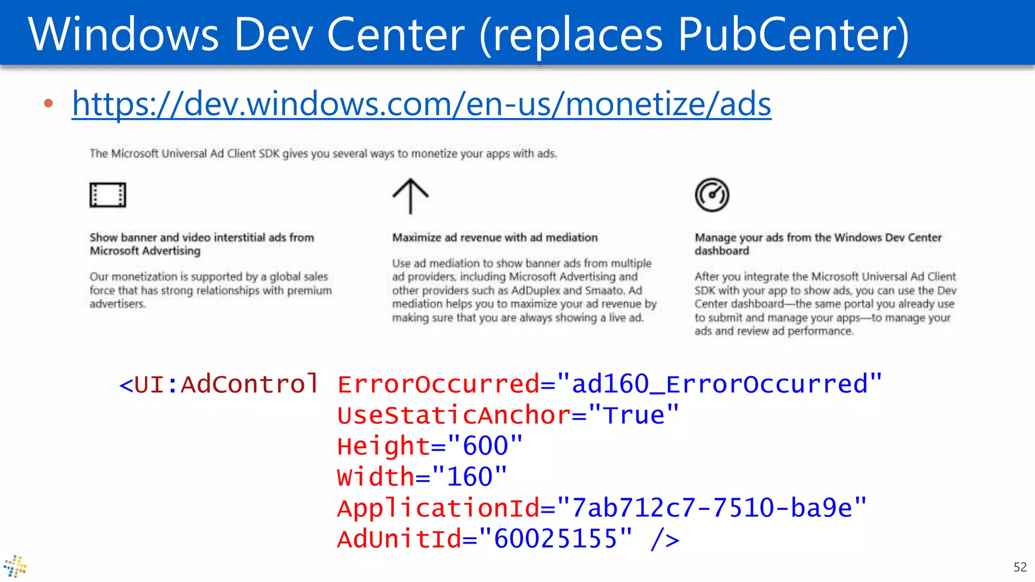 Windows Dev Center (replaces PubCenter)
• https://dev.windows.com/en-us/monetize/ads
<UI:AdControl ErrorOccurred="ad160_ErrorOccurred"
UseStaticAnchor="True"
Height="600"
Width="160"
ApplicationId="7ab712c7-7510-ba9e"
AdUnitId="60025155" />
52
 