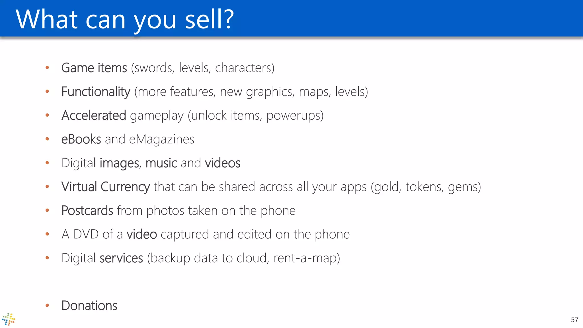 What can you sell?
• Game items (swords, levels, characters)
• Functionality (more features, new graphics, maps, levels)
• Accelerated gameplay (unlock items, powerups)
• eBooks and eMagazines
• Digital images, music and videos
• Virtual Currency that can be shared across all your apps (gold, tokens, gems)
• Postcards from photos taken on the phone
• A DVD of a video captured and edited on the phone
• Digital services (backup data to cloud, rent-a-map)
• Donations
57
 