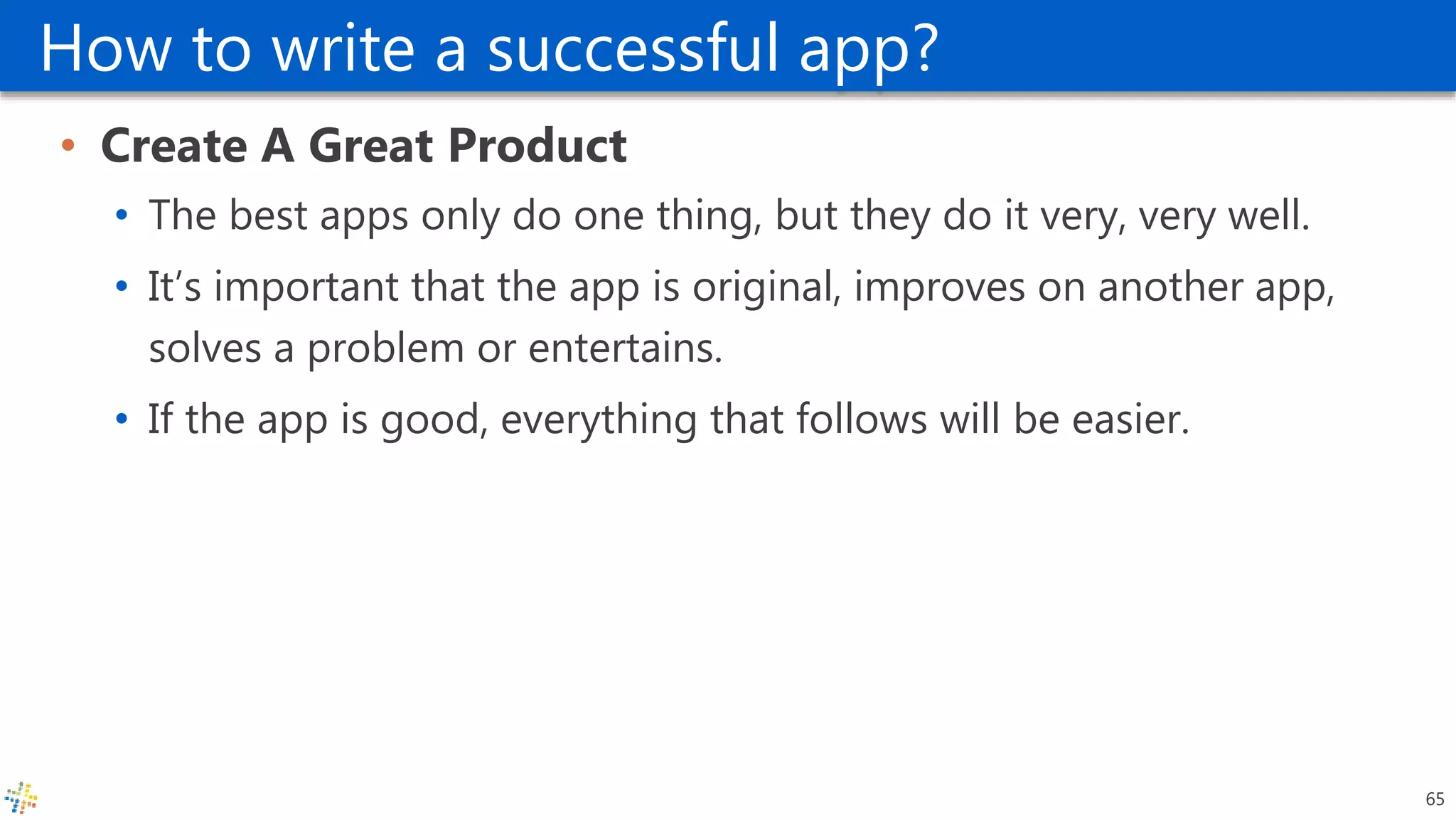 How to write a successful app?
• Create A Great Product
• The best apps only do one thing, but they do it very, very well.
• It’s important that the app is original, improves on another app,
solves a problem or entertains.
• If the app is good, everything that follows will be easier.
65
 