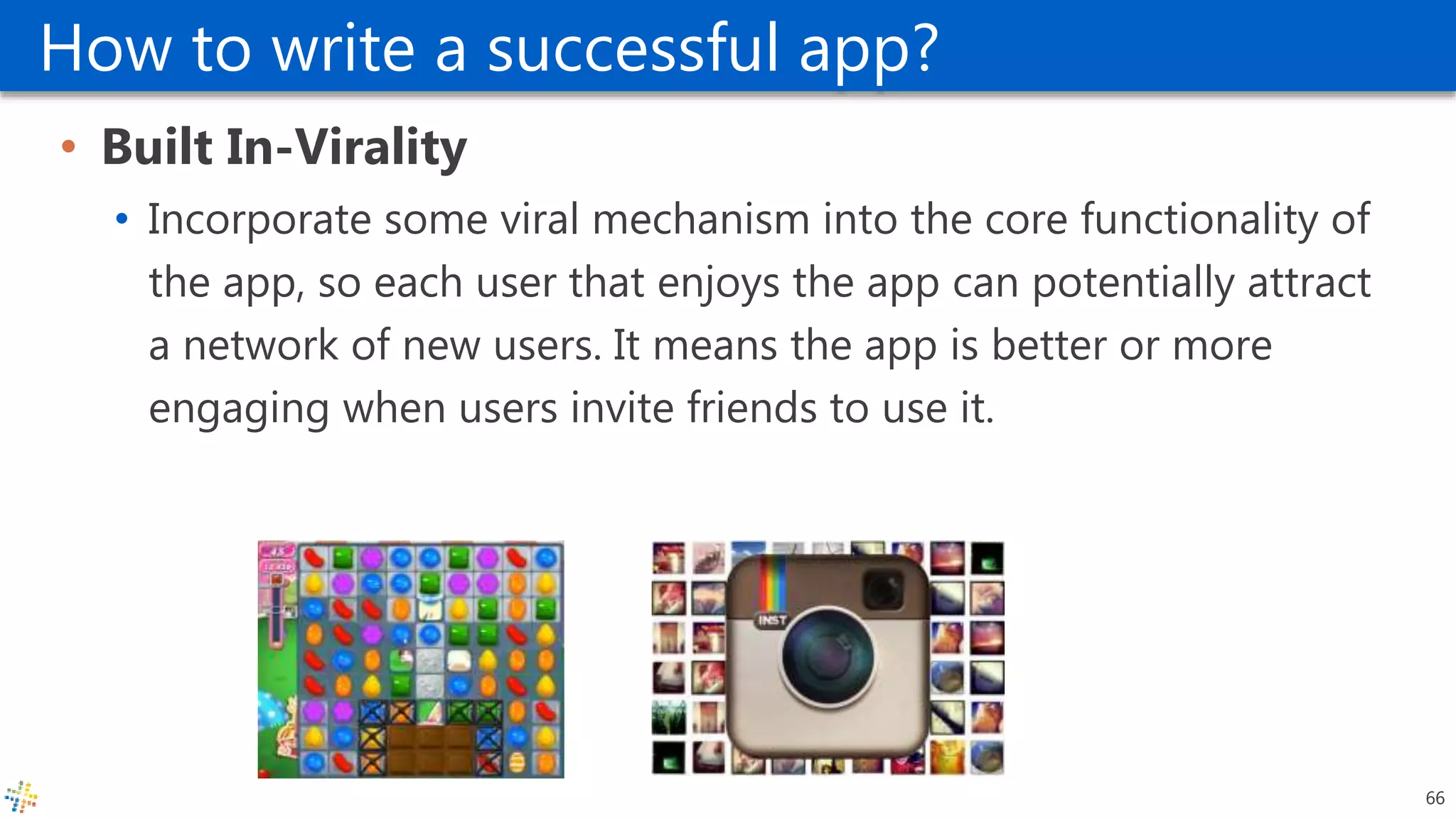 How to write a successful app?
• Built In-Virality
• Incorporate some viral mechanism into the core functionality of
the app, so each user that enjoys the app can potentially attract
a network of new users. It means the app is better or more
engaging when users invite friends to use it.
66
 