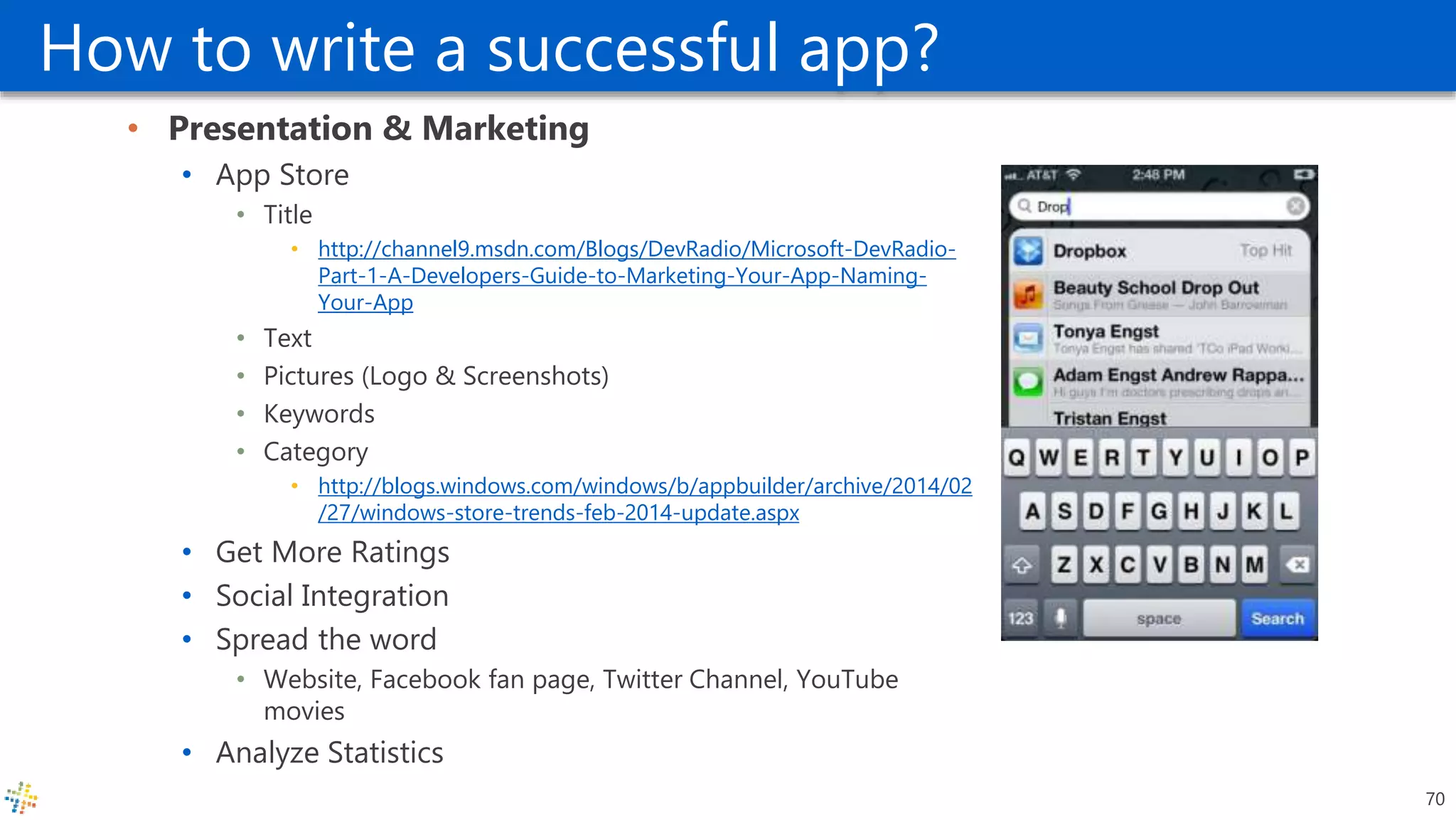 How to write a successful app?
• Presentation & Marketing
• App Store
• Title
• http://channel9.msdn.com/Blogs/DevRadio/Microsoft-DevRadio-
Part-1-A-Developers-Guide-to-Marketing-Your-App-Naming-
Your-App
• Text
• Pictures (Logo & Screenshots)
• Keywords
• Category
• http://blogs.windows.com/windows/b/appbuilder/archive/2014/02
/27/windows-store-trends-feb-2014-update.aspx
• Get More Ratings
• Social Integration
• Spread the word
• Website, Facebook fan page, Twitter Channel, YouTube
movies
• Analyze Statistics
70
 