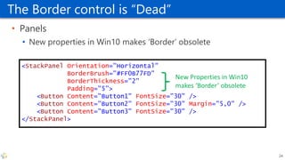 The Border control is “Dead”
• Panels
• New properties in Win10 makes ‘Border’ obsolete
<StackPanel Orientation="Horizontal"
BorderBrush="#FF0B77FD"
BorderThickness="2"
Padding="5">
<Button Content="Button1" FontSize="30" />
<Button Content="Button2" FontSize="30" Margin="5,0" />
<Button Content="Button3" FontSize="30" />
</StackPanel>
New Properties in Win10
makes ‘Border’ obsolete
24
 