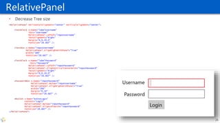 RelativePanel
• Decrease Tree size
<RelativePanel HorizontalAlignment="Center" VerticalAlignment="Center">
<TextBlock x:Name="labelUsername"
Text="Username"
RelativePanel.LeftOf="inputUsername"
TextAlignment="Right"
Margin="0,0,20,0"
FontSize="26.667" />
<TextBox x:Name="inputUsername"
RelativePanel.AlignRightWithPanel="True"
Width="300"
FontSize="26.667" />
<TextBlock x:Name="labelPassword“
Text="Password"
RelativePanel.LeftOf="inputPassword"
RelativePanel.AlignVerticalCenterWith="inputPassword"
TextAlignment="Right"
Margin="0,0,20,0"
FontSize="26.667" />
<PasswordBox x:Name="inputPassword"
RelativePanel.Below="inputUsername"
RelativePanel.AlignRightWithPanel="True"
Width="300"
Margin="0,10"
FontSize="26.667" />
<Button x:Name="buttonLogin"
Content="Login"
RelativePanel.Below="inputPassword"
RelativePanel.AlignLeftWith="inputPassword"
FontSize="26.667" />
</RelativePanel>
26
 
