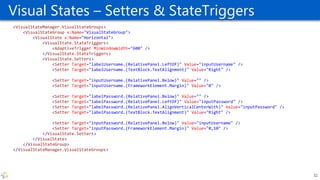 Visual States – Setters & StateTriggers
<VisualStateManager.VisualStateGroups>
<VisualStateGroup x:Name="VisualStateGroup">
<VisualState x:Name="Horizontal">
<VisualState.StateTriggers>
<AdaptiveTrigger MinWindowWidth="600" />
</VisualState.StateTriggers>
<VisualState.Setters>
<Setter Target="labelUsername.(RelativePanel.LeftOf)" Value="inputUsername" />
<Setter Target="labelUsername.(TextBlock.TextAlignment)" Value="Right" />
<Setter Target="inputUsername.(RelativePanel.Below)" Value="" />
<Setter Target="inputUsername.(FrameworkElement.Margin)" Value="0" />
<Setter Target="labelPassword.(RelativePanel.Below)" Value="" />
<Setter Target="labelPassword.(RelativePanel.LeftOf)" Value="inputPassword" />
<Setter Target="labelPassword.(RelativePanel.AlignVerticalCenterWith)" Value="inputPassword" />
<Setter Target="labelPassword.(TextBlock.TextAlignment)" Value="Right" />
<Setter Target="inputPassword.(RelativePanel.Below)" Value="inputUsername" />
<Setter Target="inputPassword.(FrameworkElement.Margin)" Value="0,10" />
</VisualState.Setters>
</VisualState>
</VisualStateGroup>
</VisualStateManager.VisualStateGroups>
32
 