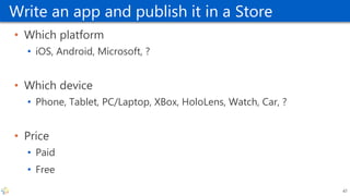 Write an app and publish it in a Store
• Which platform
• iOS, Android, Microsoft, ?
• Which device
• Phone, Tablet, PC/Laptop, XBox, HoloLens, Watch, Car, ?
• Price
• Paid
• Free
47
 