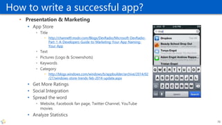 How to write a successful app?
• Presentation & Marketing
• App Store
• Title
• http://channel9.msdn.com/Blogs/DevRadio/Microsoft-DevRadio-
Part-1-A-Developers-Guide-to-Marketing-Your-App-Naming-
Your-App
• Text
• Pictures (Logo & Screenshots)
• Keywords
• Category
• http://blogs.windows.com/windows/b/appbuilder/archive/2014/02
/27/windows-store-trends-feb-2014-update.aspx
• Get More Ratings
• Social Integration
• Spread the word
• Website, Facebook fan page, Twitter Channel, YouTube
movies
• Analyze Statistics
70
 