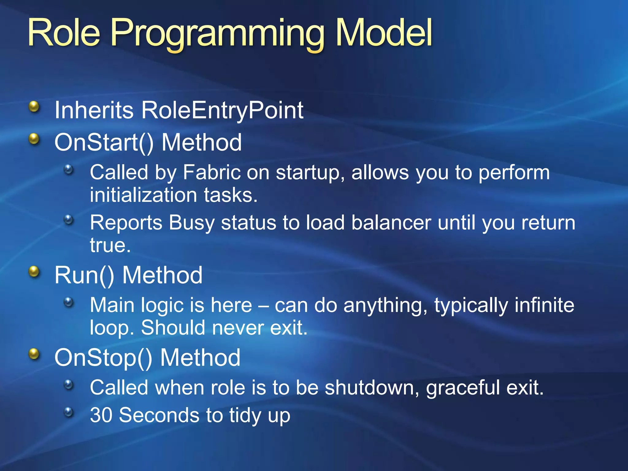 Inherits RoleEntryPoint
OnStart() Method
   Called by Fabric on startup, allows you to perform
   initialization tasks.
   Reports Busy status to load balancer until you return
   true.
Run() Method
   Main logic is here – can do anything, typically infinite
   loop. Should never exit.
OnStop() Method
   Called when role is to be shutdown, graceful exit.
   30 Seconds to tidy up
 