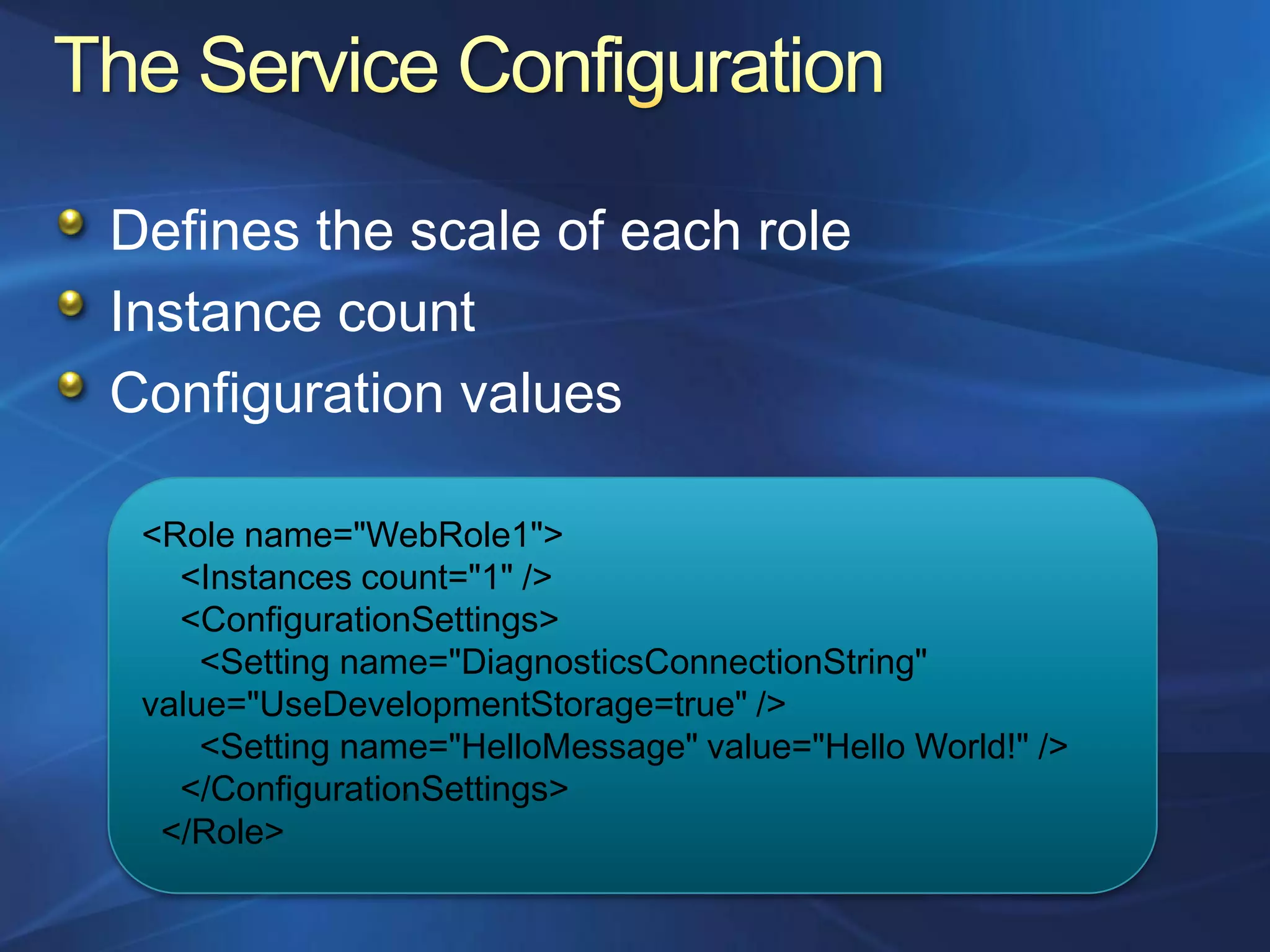 Defines the scale of each role
Instance count
Configuration values

 <Role name="WebRole1">
   <Instances count="1" />
   <ConfigurationSettings>
     <Setting name="DiagnosticsConnectionString"
 value="UseDevelopmentStorage=true" />
     <Setting name="HelloMessage" value="Hello World!" />
   </ConfigurationSettings>
  </Role>
 