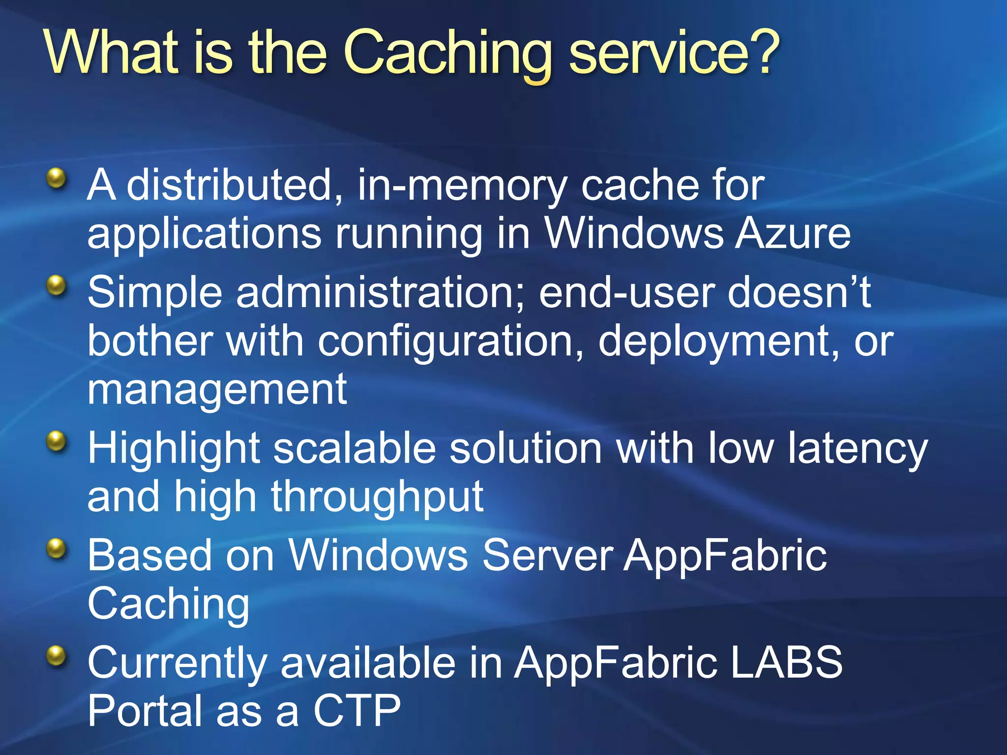A distributed, in-memory cache for
applications running in Windows Azure
Simple administration; end-user doesn‟t
bother with configuration, deployment, or
management
Highlight scalable solution with low latency
and high throughput
Based on Windows Server AppFabric
Caching
Currently available in AppFabric LABS
Portal as a CTP
 