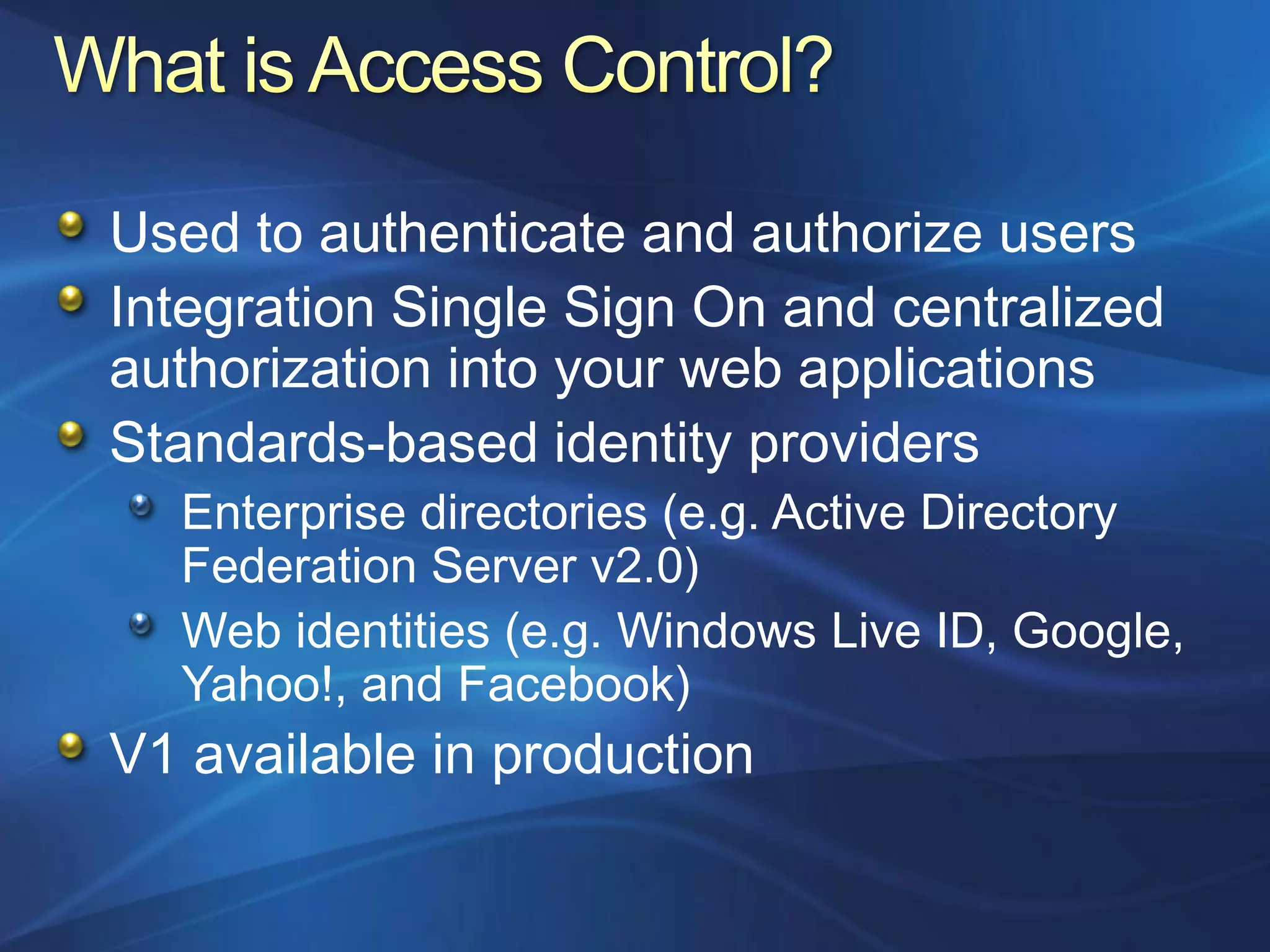Used to authenticate and authorize users
Integration Single Sign On and centralized
authorization into your web applications
Standards-based identity providers
  Enterprise directories (e.g. Active Directory
  Federation Server v2.0)
  Web identities (e.g. Windows Live ID, Google,
  Yahoo!, and Facebook)
V1 available in production
 