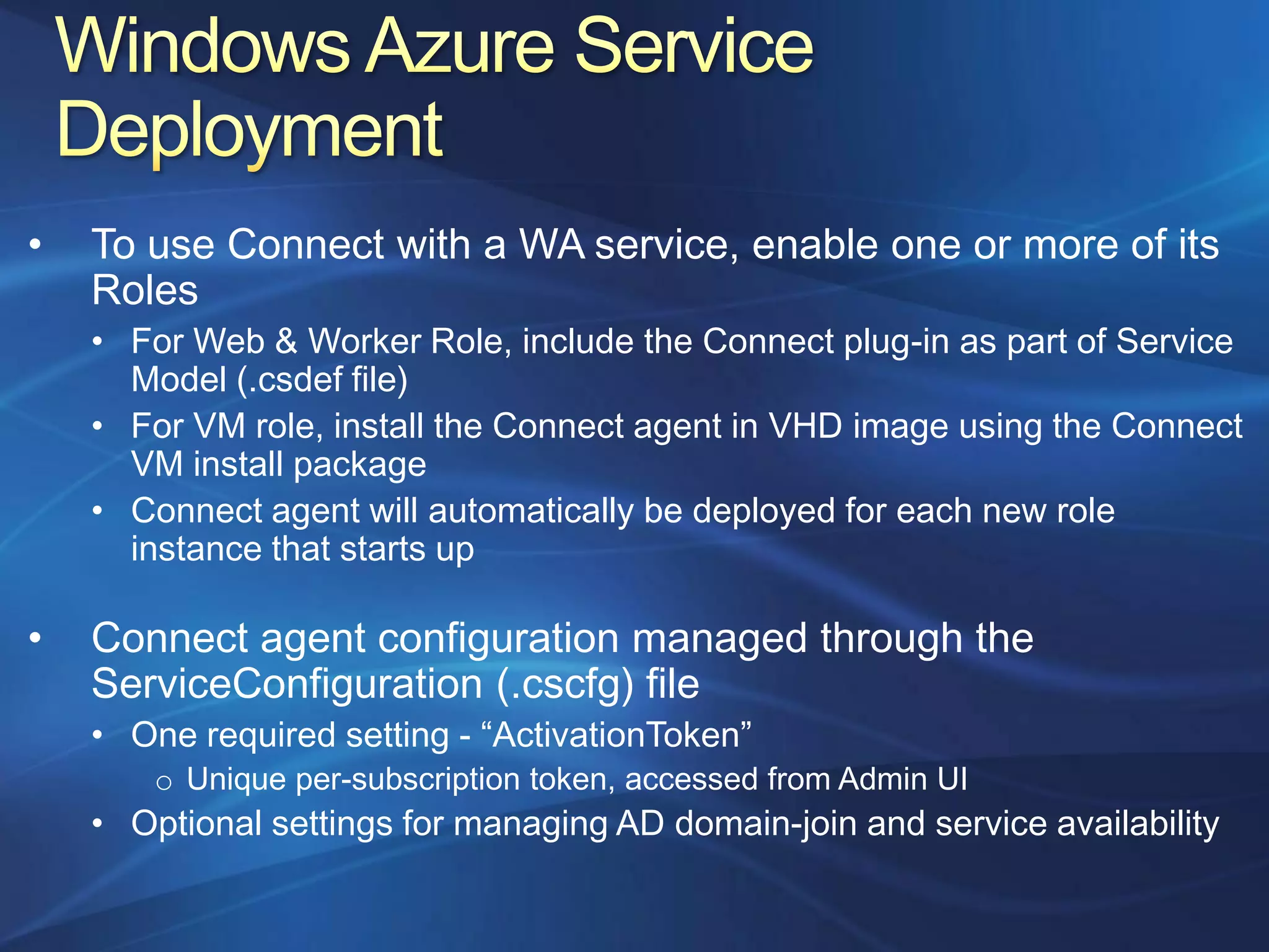 •   To use Connect with a WA service, enable one or more of its
    Roles
    • For Web & Worker Role, include the Connect plug-in as part of Service
      Model (.csdef file)
    • For VM role, install the Connect agent in VHD image using the Connect
      VM install package
    • Connect agent will automatically be deployed for each new role
      instance that starts up

•   Connect agent configuration managed through the
    ServiceConfiguration (.cscfg) file
    • One required setting - “ActivationToken”
        o Unique per-subscription token, accessed from Admin UI
    • Optional settings for managing AD domain-join and service availability
 