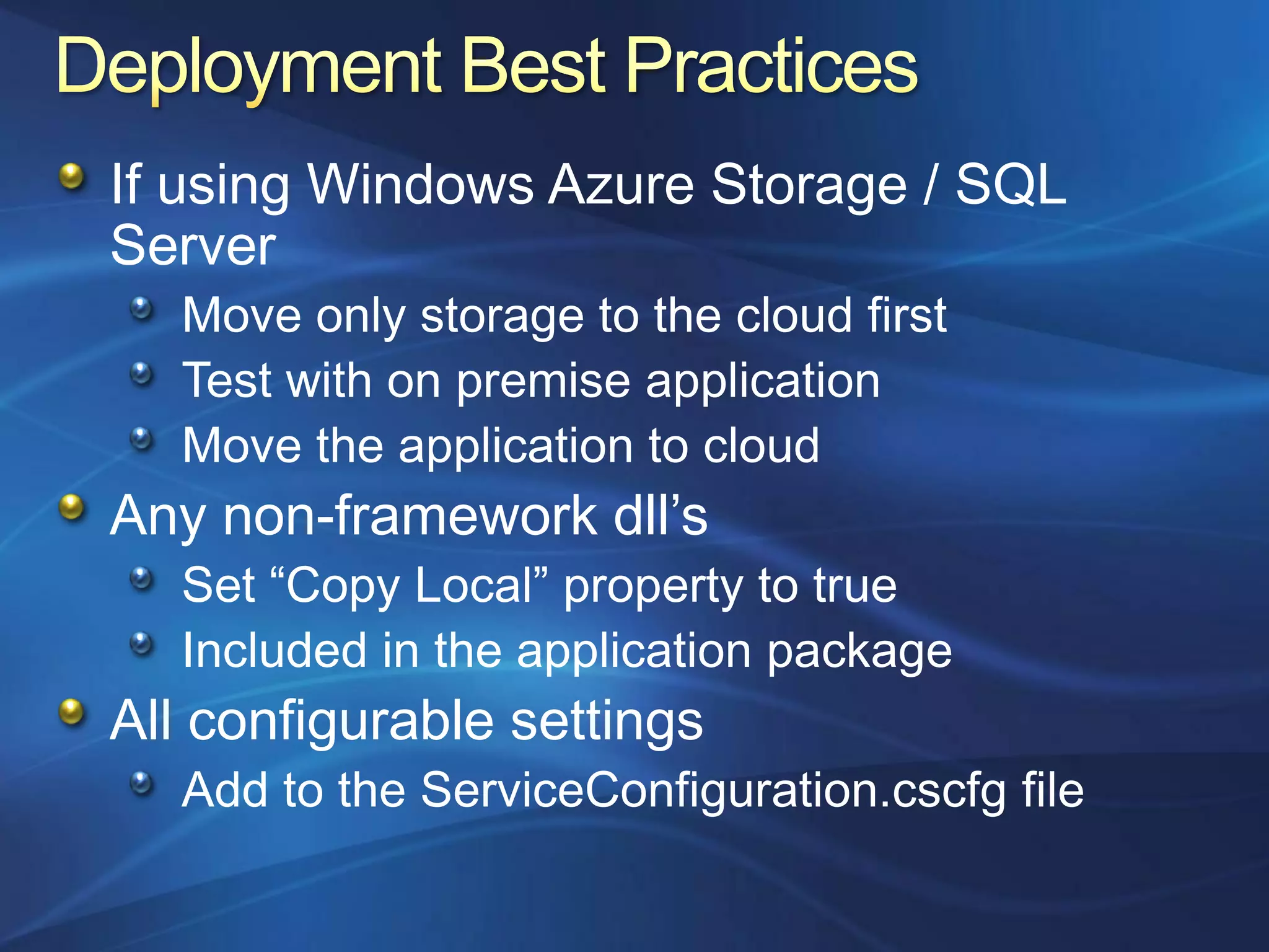 If using Windows Azure Storage / SQL
Server
   Move only storage to the cloud first
   Test with on premise application
   Move the application to cloud
Any non-framework dll‟s
   Set “Copy Local” property to true
   Included in the application package
All configurable settings
   Add to the ServiceConfiguration.cscfg file
 