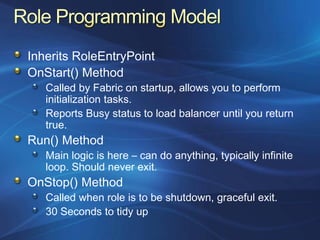 Inherits RoleEntryPoint
OnStart() Method
   Called by Fabric on startup, allows you to perform
   initialization tasks.
   Reports Busy status to load balancer until you return
   true.
Run() Method
   Main logic is here – can do anything, typically infinite
   loop. Should never exit.
OnStop() Method
   Called when role is to be shutdown, graceful exit.
   30 Seconds to tidy up
 