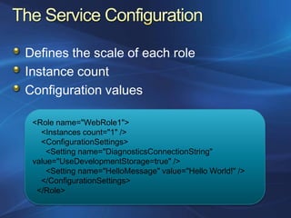 Defines the scale of each role
Instance count
Configuration values

 <Role name="WebRole1">
   <Instances count="1" />
   <ConfigurationSettings>
     <Setting name="DiagnosticsConnectionString"
 value="UseDevelopmentStorage=true" />
     <Setting name="HelloMessage" value="Hello World!" />
   </ConfigurationSettings>
  </Role>
 