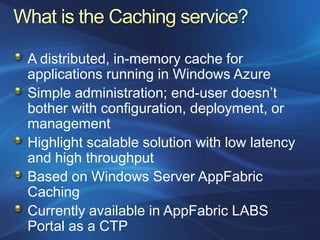 A distributed, in-memory cache for
applications running in Windows Azure
Simple administration; end-user doesn‟t
bother with configuration, deployment, or
management
Highlight scalable solution with low latency
and high throughput
Based on Windows Server AppFabric
Caching
Currently available in AppFabric LABS
Portal as a CTP
 