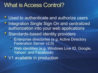 Used to authenticate and authorize users
Integration Single Sign On and centralized
authorization into your web applications
Standards-based identity providers
  Enterprise directories (e.g. Active Directory
  Federation Server v2.0)
  Web identities (e.g. Windows Live ID, Google,
  Yahoo!, and Facebook)
V1 available in production
 