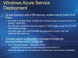 •   To use Connect with a WA service, enable one or more of its
    Roles
    • For Web & Worker Role, include the Connect plug-in as part of Service
      Model (.csdef file)
    • For VM role, install the Connect agent in VHD image using the Connect
      VM install package
    • Connect agent will automatically be deployed for each new role
      instance that starts up

•   Connect agent configuration managed through the
    ServiceConfiguration (.cscfg) file
    • One required setting - “ActivationToken”
        o Unique per-subscription token, accessed from Admin UI
    • Optional settings for managing AD domain-join and service availability
 