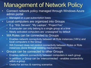 •   Connect network policy managed through Windows Azure
    admin portal
    • Managed on a per-subscription basis
•   Local computers are organized into Groups
    • E.g. “SQL Servers”, “My Laptops”, “Project Foo”
    • A computer can only belong to a single group at a time
    • Newly activated computers are „unassigned‟ by default
•   WA Roles can be connected to Groups
    • Enables network connectivity between all Role instances (VM‟s) and
      local computers in the Group
    • WA Connect does not control connectivity between Roles or Role
      instances (done through existing mechanisms)
•   Groups can be connected to other Groups
    • Enables network connectivity between computers in each group
    • In addition, a Group can be „interconnected‟ - enables connectivity
      within a group
    • Useful for ad-hoc & roaming scenarios
 