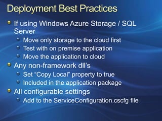 If using Windows Azure Storage / SQL
Server
   Move only storage to the cloud first
   Test with on premise application
   Move the application to cloud
Any non-framework dll‟s
   Set “Copy Local” property to true
   Included in the application package
All configurable settings
   Add to the ServiceConfiguration.cscfg file
 