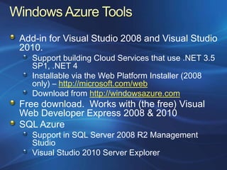 Add-in for Visual Studio 2008 and Visual Studio
2010.
   Support building Cloud Services that use .NET 3.5
   SP1, .NET 4
   Installable via the Web Platform Installer (2008
   only) – http://microsoft.com/web
   Download from http://windowsazure.com
Free download. Works with (the free) Visual
Web Developer Express 2008 & 2010
SQL Azure
   Support in SQL Server 2008 R2 Management
   Studio
   Visual Studio 2010 Server Explorer
 