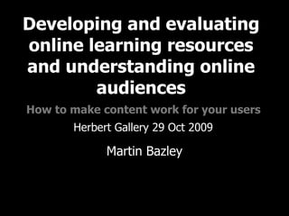Developing and evaluating online learning resources and understanding online audiences   How to make content work for your users   Herbert Gallery 29 Oct 2009 Martin Bazley Online experience consultant Martin Bazley & Associates 