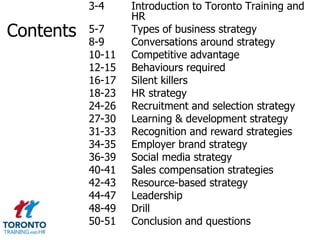 3-4     Introduction to Toronto Training and
                   HR
Contents   5-7
           8-9
                   Types of business strategy
                   Conversations around strategy
           10-11   Competitive advantage
           12-15   Behaviours required
           16-17   Silent killers
           18-23   HR strategy
           24-26   Recruitment and selection strategy
           27-30   Learning & development strategy
           31-33   Recognition and reward strategies
           34-35   Employer brand strategy
           36-39   Social media strategy
           40-41   Sales compensation strategies
           42-43   Resource-based strategy
           44-47   Leadership
           48-49   Drill
           50-51   Conclusion and questions
 