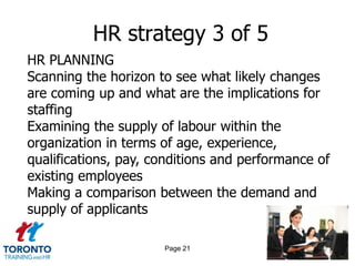 HR strategy 3 of 5
HR PLANNING
Scanning the horizon to see what likely changes
are coming up and what are the implications for
staffing
Examining the supply of labour within the
organization in terms of age, experience,
qualifications, pay, conditions and performance of
existing employees
Making a comparison between the demand and
supply of applicants

                      Page 21
 
